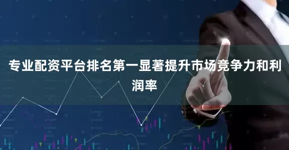 专业配资平台排名第一显著提升市场竞争力和利润率