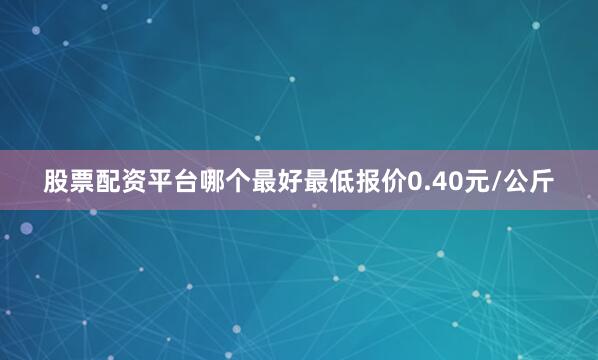 股票配资平台哪个最好最低报价0.40元/公斤